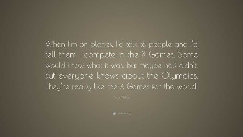 Shaun White Quote: “When I’m on planes, I’d talk to people and I’d tell them I compete in the X Games. Some would know what it was, but maybe half didn’t. But everyone knows about the Olympics. They’re really like the X Games for the world!”