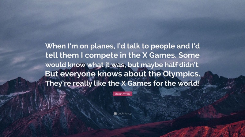 Shaun White Quote: “When I’m on planes, I’d talk to people and I’d tell them I compete in the X Games. Some would know what it was, but maybe half didn’t. But everyone knows about the Olympics. They’re really like the X Games for the world!”