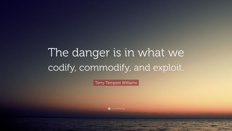 Terry Tempest Williams Quote: “The danger is in what we codify, commodify, and exploit.”