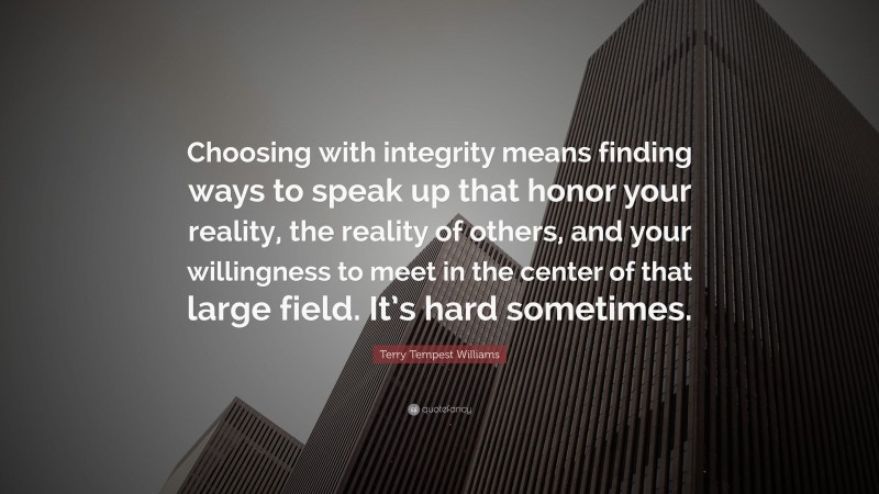Terry Tempest Williams Quote: “Choosing with integrity means finding ways to speak up that honor your reality, the reality of others, and your willingness to meet in the center of that large field. It’s hard sometimes.”