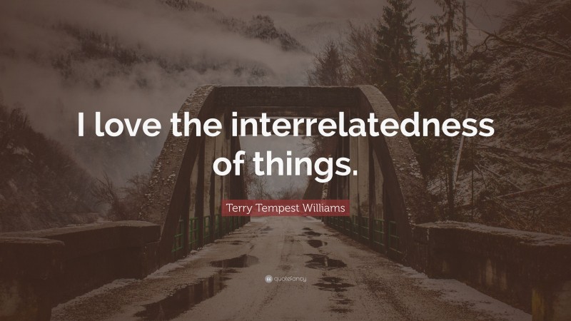 Terry Tempest Williams Quote: “I love the interrelatedness of things.”