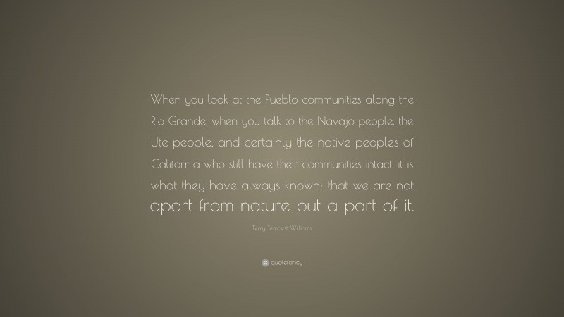 Terry Tempest Williams Quote: “When you look at the Pueblo communities along the Rio Grande, when you talk to the Navajo people, the Ute people, and certainly the native peoples of California who still have their communities intact, it is what they have always known: that we are not apart from nature but a part of it.”