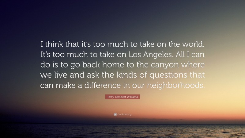 Terry Tempest Williams Quote: “I think that it’s too much to take on the world. It’s too much to take on Los Angeles. All I can do is to go back home to the canyon where we live and ask the kinds of questions that can make a difference in our neighborhoods.”