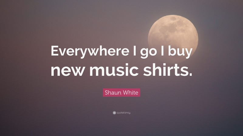 Shaun White Quote: “Everywhere I go I buy new music shirts.”