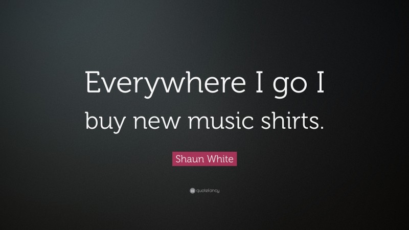 Shaun White Quote: “Everywhere I go I buy new music shirts.”