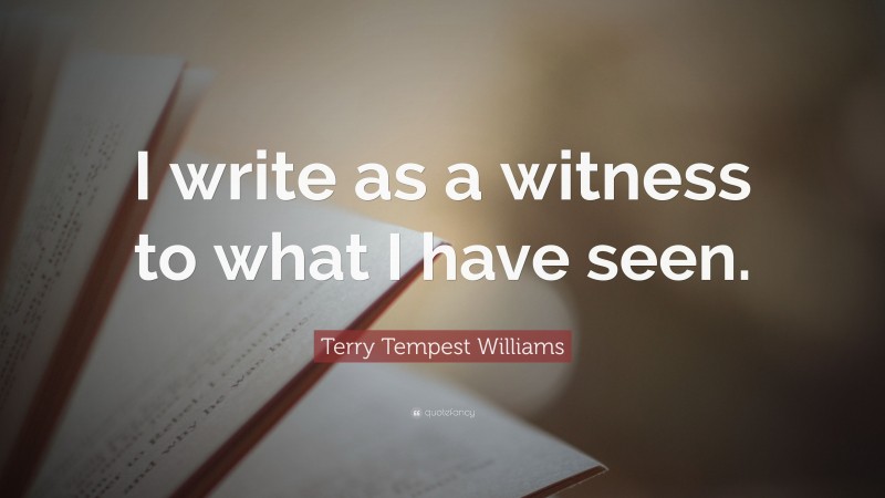 Terry Tempest Williams Quote: “I write as a witness to what I have seen.”