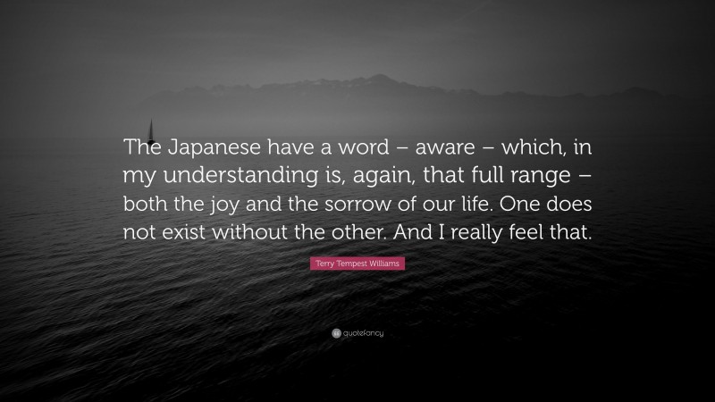 Terry Tempest Williams Quote: “The Japanese have a word – aware – which, in my understanding is, again, that full range – both the joy and the sorrow of our life. One does not exist without the other. And I really feel that.”