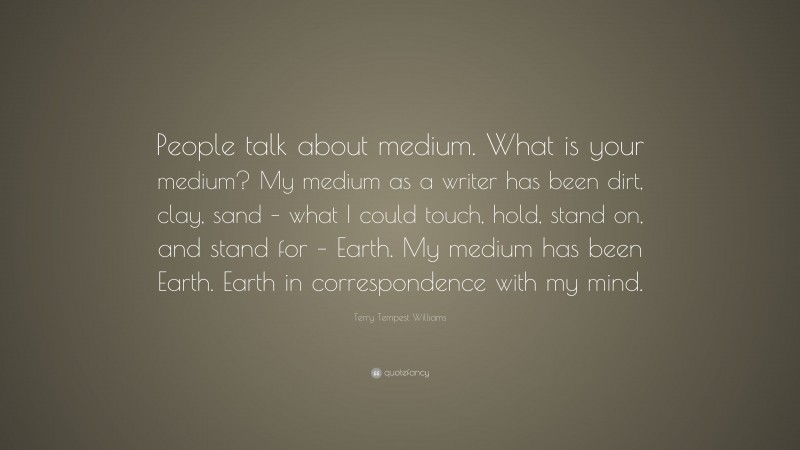 Terry Tempest Williams Quote: “People talk about medium. What is your medium? My medium as a writer has been dirt, clay, sand – what I could touch, hold, stand on, and stand for – Earth. My medium has been Earth. Earth in correspondence with my mind.”
