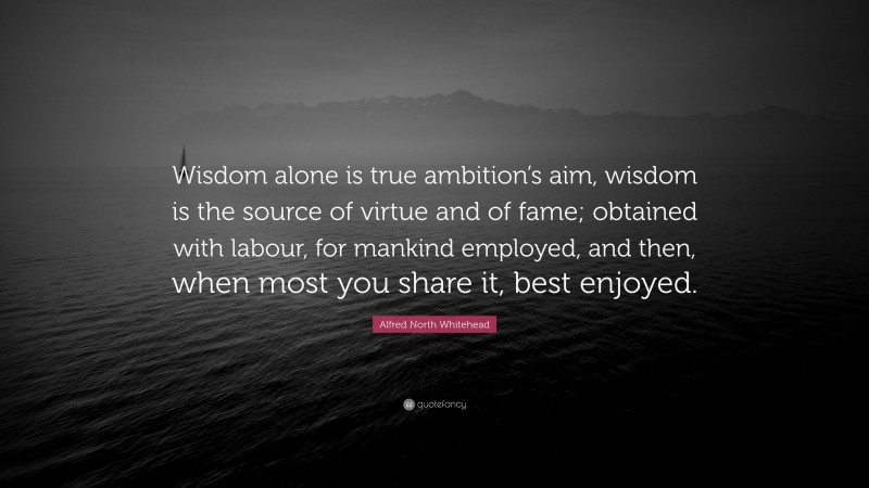 Alfred North Whitehead Quote: “Wisdom alone is true ambition’s aim, wisdom is the source of virtue and of fame; obtained with labour, for mankind employed, and then, when most you share it, best enjoyed.”
