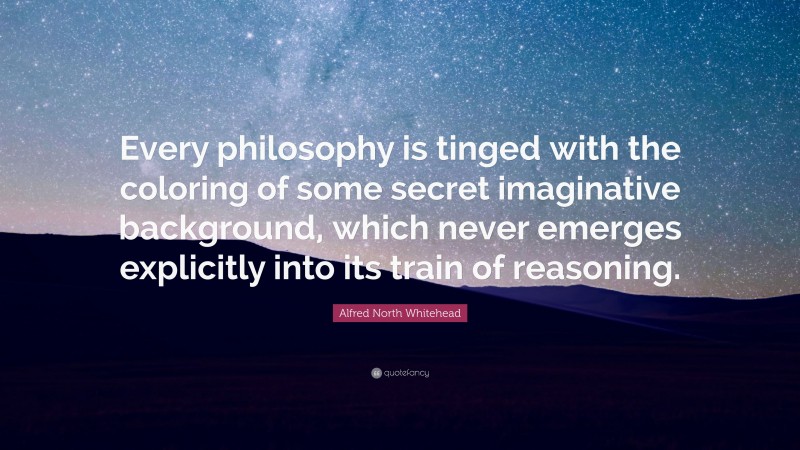 Alfred North Whitehead Quote: “Every philosophy is tinged with the coloring of some secret imaginative background, which never emerges explicitly into its train of reasoning.”