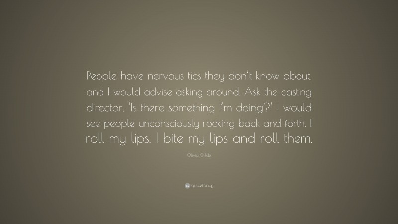 Olivia Wilde Quote: “People have nervous tics they don’t know about, and I would advise asking around. Ask the casting director, ‘Is there something I’m doing?’ I would see people unconsciously rocking back and forth. I roll my lips. I bite my lips and roll them.”