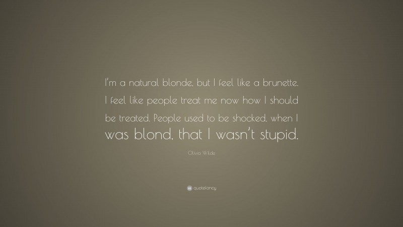 Olivia Wilde Quote: “I’m a natural blonde, but I feel like a brunette. I feel like people treat me now how I should be treated. People used to be shocked, when I was blond, that I wasn’t stupid.”
