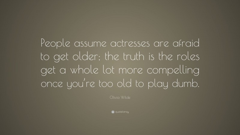Olivia Wilde Quote: “People assume actresses are afraid to get older; the truth is the roles get a whole lot more compelling once you’re too old to play dumb.”