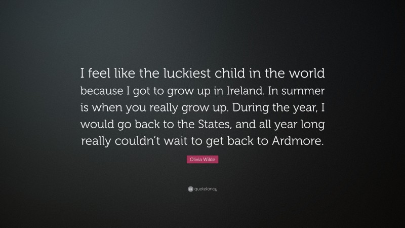 Olivia Wilde Quote: “I feel like the luckiest child in the world because I got to grow up in Ireland. In summer is when you really grow up. During the year, I would go back to the States, and all year long really couldn’t wait to get back to Ardmore.”