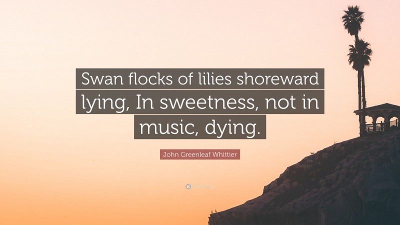John Greenleaf Whittier Quote: “Swan flocks of lilies shoreward lying, In sweetness, not in music, dying.”