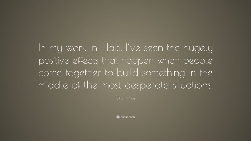 Olivia Wilde Quote: “In my work in Haiti, I’ve seen the hugely positive effects that happen when people come together to build something in the middle of the most desperate situations.”