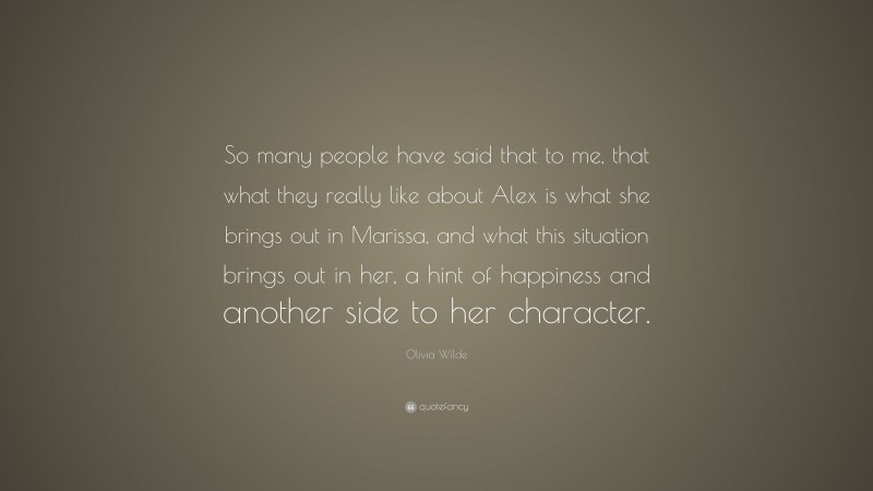 Olivia Wilde Quote: “So many people have said that to me, that what they really like about Alex is what she brings out in Marissa, and what this situation brings out in her, a hint of happiness and another side to her character.”