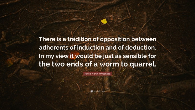 Alfred North Whitehead Quote: “There is a tradition of opposition between adherents of induction and of deduction. In my view it would be just as sensible for the two ends of a worm to quarrel.”