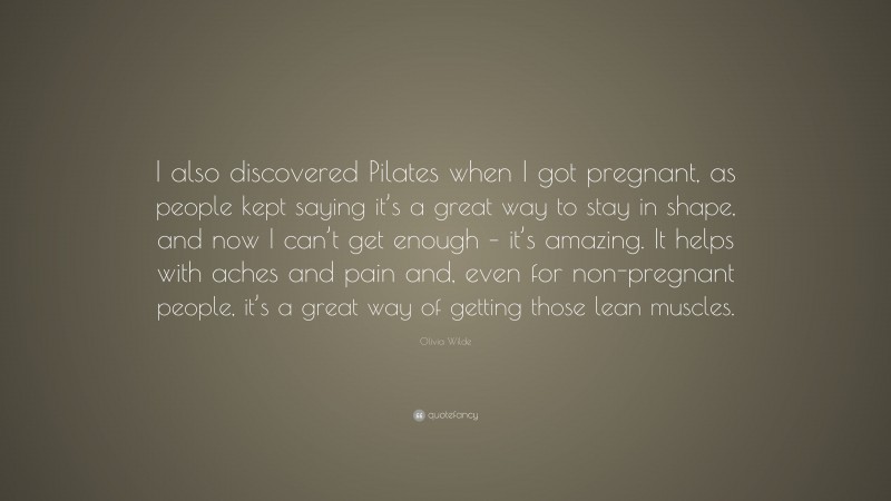 Olivia Wilde Quote: “I also discovered Pilates when I got pregnant, as people kept saying it’s a great way to stay in shape, and now I can’t get enough – it’s amazing. It helps with aches and pain and, even for non-pregnant people, it’s a great way of getting those lean muscles.”