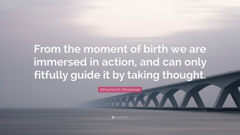 Alfred North Whitehead Quote: “From the moment of birth we are immersed in action, and can only fitfully guide it by taking thought.”