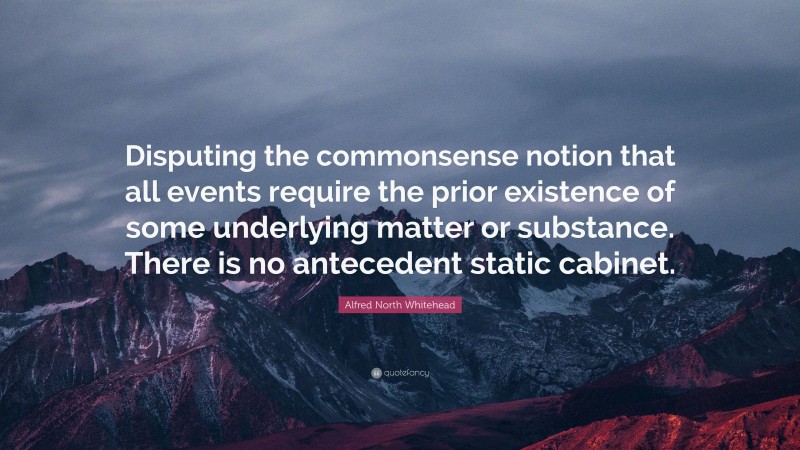 Alfred North Whitehead Quote: “Disputing the commonsense notion that all events require the prior existence of some underlying matter or substance. There is no antecedent static cabinet.”