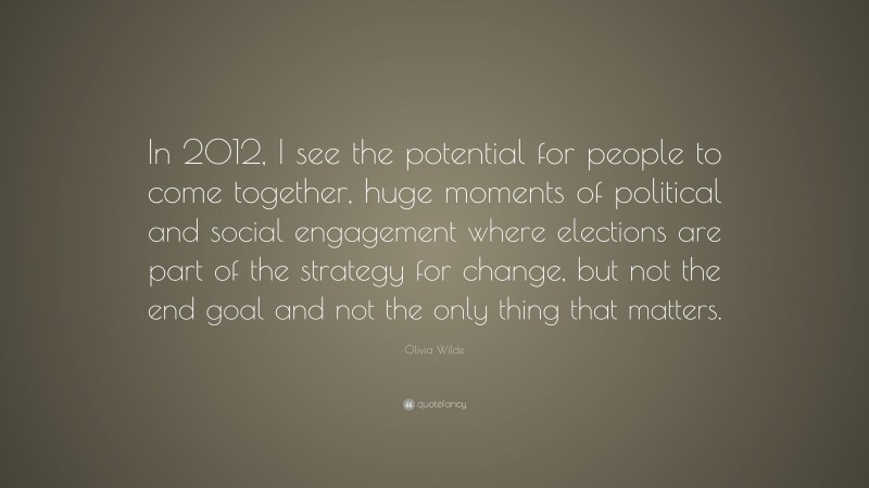 Olivia Wilde Quote: “In 2012, I see the potential for people to come together, huge moments of political and social engagement where elections are part of the strategy for change, but not the end goal and not the only thing that matters.”