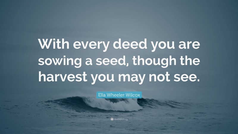 Ella Wheeler Wilcox Quote: “With every deed you are sowing a seed, though the harvest you may not see.”