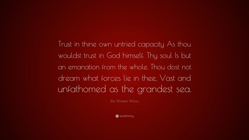 Ella Wheeler Wilcox Quote: “Trust in thine own untried capacity As thou wouldst trust in God himself. Thy soul Is but an emanation from the whole. Thou dost not dream what forces lie in thee, Vast and unfathomed as the grandest sea.”