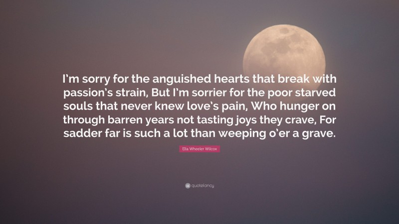 Ella Wheeler Wilcox Quote: “I’m sorry for the anguished hearts that break with passion’s strain, But I’m sorrier for the poor starved souls that never knew love’s pain, Who hunger on through barren years not tasting joys they crave, For sadder far is such a lot than weeping o’er a grave.”
