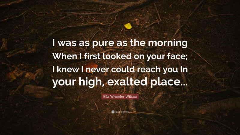 Ella Wheeler Wilcox Quote: “I was as pure as the morning When I first looked on your face; I knew I never could reach you In your high, exalted place...”