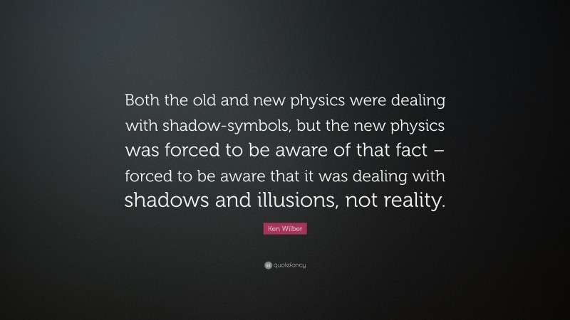 Ken Wilber Quote: “Both the old and new physics were dealing with shadow-symbols, but the new physics was forced to be aware of that fact – forced to be aware that it was dealing with shadows and illusions, not reality.”