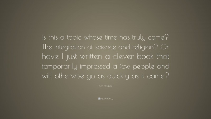 Ken Wilber Quote: “Is this a topic whose time has truly come? The integration of science and religion? Or have I just written a clever book that temporarily impressed a few people and will otherwise go as quickly as it came?”