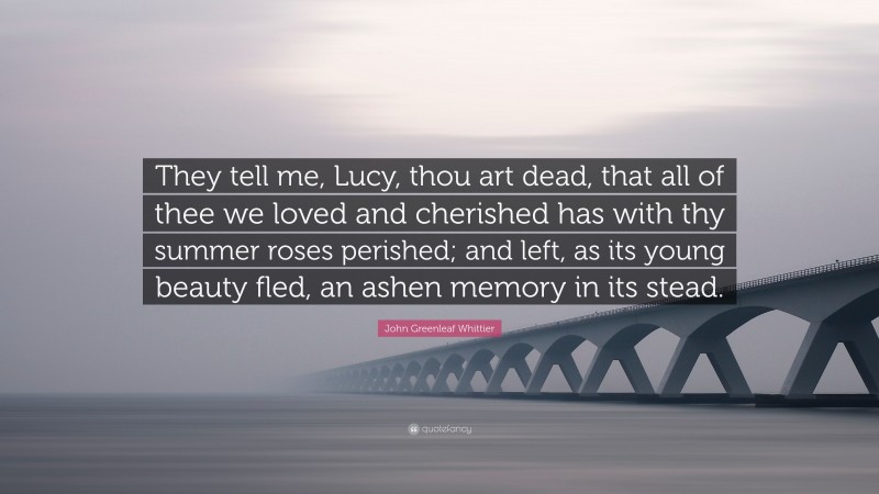 John Greenleaf Whittier Quote: “They tell me, Lucy, thou art dead, that all of thee we loved and cherished has with thy summer roses perished; and left, as its young beauty fled, an ashen memory in its stead.”