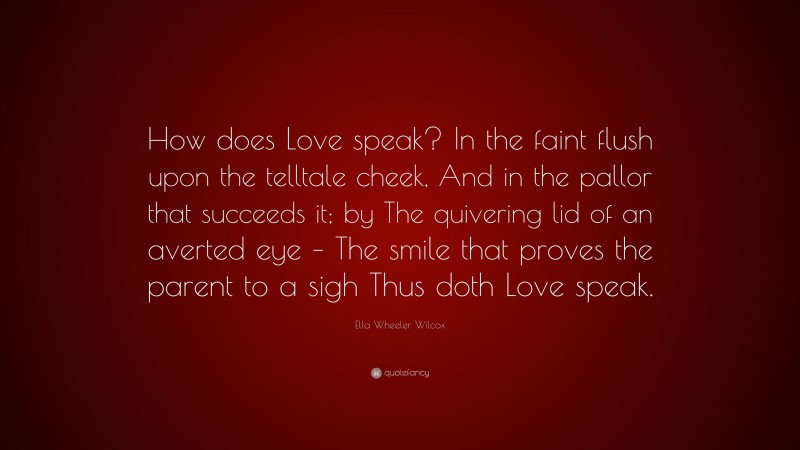 Ella Wheeler Wilcox Quote: “How does Love speak? In the faint flush upon the telltale cheek, And in the pallor that succeeds it; by The quivering lid of an averted eye – The smile that proves the parent to a sigh Thus doth Love speak.”