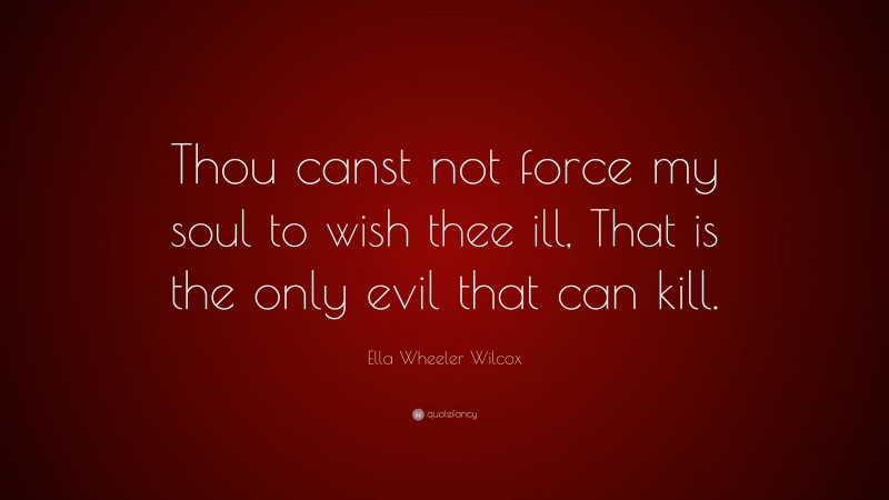 Ella Wheeler Wilcox Quote: “Thou canst not force my soul to wish thee ill, That is the only evil that can kill.”