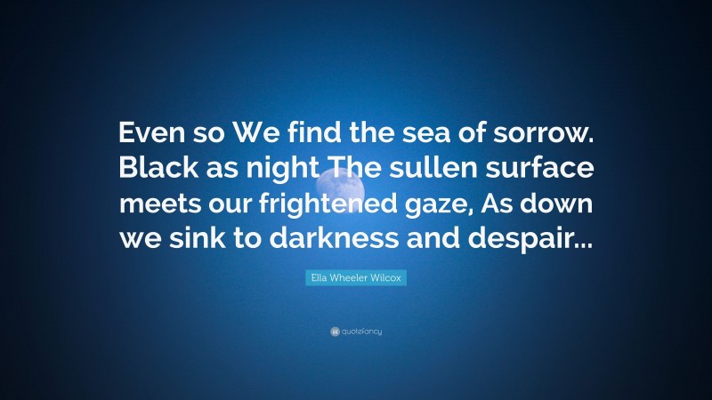 Ella Wheeler Wilcox Quote: “Even so We find the sea of sorrow. Black as night The sullen surface meets our frightened gaze, As down we sink to darkness and despair...”