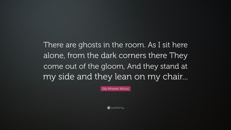 Ella Wheeler Wilcox Quote: “There are ghosts in the room. As I sit here alone, from the dark corners there They come out of the gloom, And they stand at my side and they lean on my chair...”