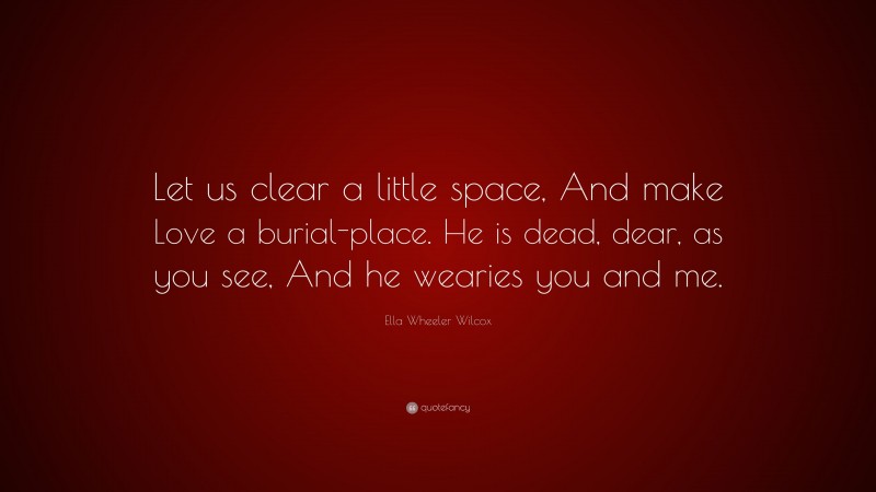 Ella Wheeler Wilcox Quote: “Let us clear a little space, And make Love a burial-place. He is dead, dear, as you see, And he wearies you and me.”