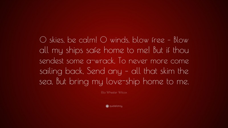 Ella Wheeler Wilcox Quote: “O skies, be calm! O winds, blow free – Blow all my ships safe home to me! But if thou sendest some a-wrack, To never more come sailing back, Send any – all that skim the sea, But bring my love-ship home to me.”