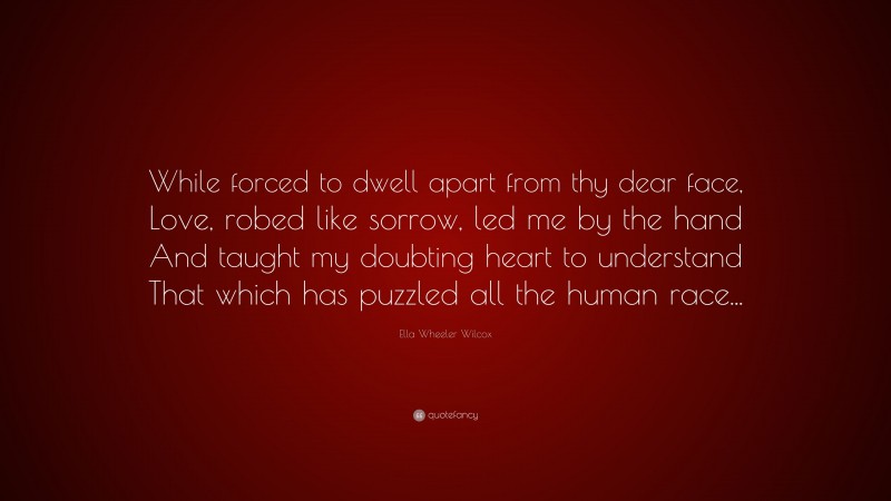 Ella Wheeler Wilcox Quote: “While forced to dwell apart from thy dear face, Love, robed like sorrow, led me by the hand And taught my doubting heart to understand That which has puzzled all the human race...”