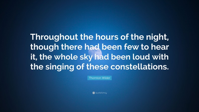 Thornton Wilder Quote: “Throughout the hours of the night, though there had been few to hear it, the whole sky had been loud with the singing of these constellations.”