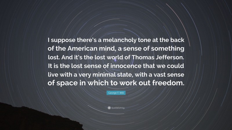 George F. Will Quote: “I suppose there’s a melancholy tone at the back of the American mind, a sense of something lost. And it’s the lost world of Thomas Jefferson. It is the lost sense of innocence that we could live with a very minimal state, with a vast sense of space in which to work out freedom.”