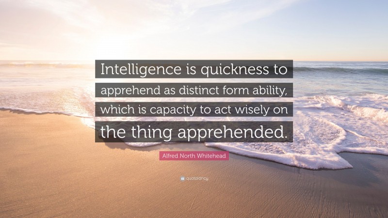 Alfred North Whitehead Quote: “Intelligence is quickness to apprehend as distinct form ability, which is capacity to act wisely on the thing apprehended.”