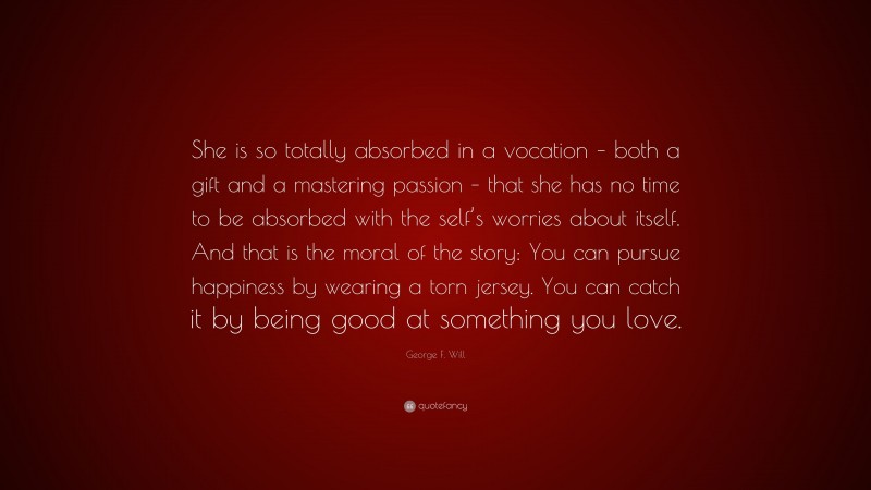 George F. Will Quote: “She is so totally absorbed in a vocation – both a gift and a mastering passion – that she has no time to be absorbed with the self’s worries about itself. And that is the moral of the story: You can pursue happiness by wearing a torn jersey. You can catch it by being good at something you love.”