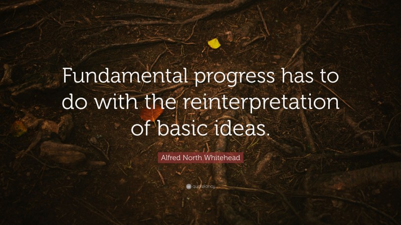 Alfred North Whitehead Quote: “Fundamental progress has to do with the reinterpretation of basic ideas.”