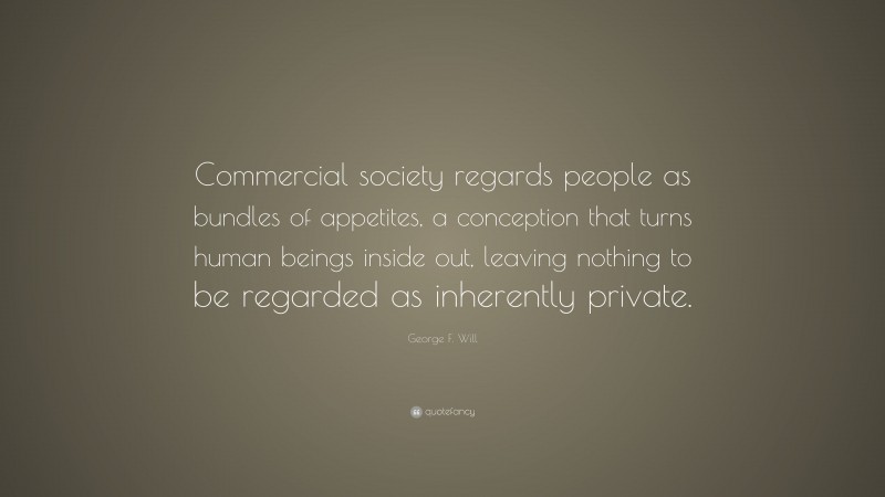George F. Will Quote: “Commercial society regards people as bundles of appetites, a conception that turns human beings inside out, leaving nothing to be regarded as inherently private.”