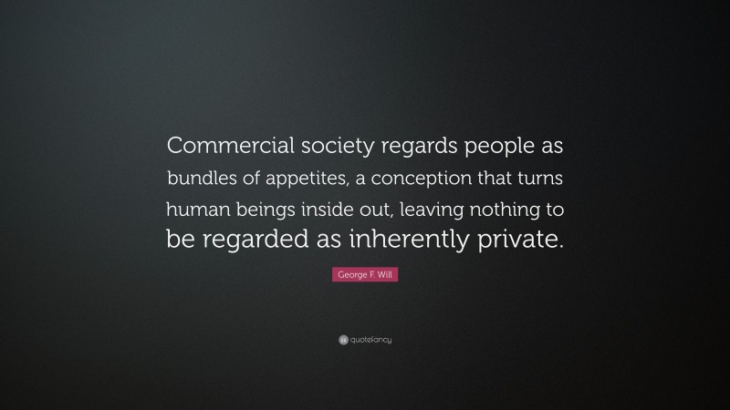 George F. Will Quote: “Commercial society regards people as bundles of appetites, a conception that turns human beings inside out, leaving nothing to be regarded as inherently private.”