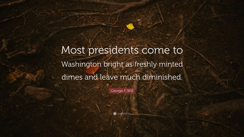 George F. Will Quote: “Most presidents come to Washington bright as freshly minted dimes and leave much diminished.”
