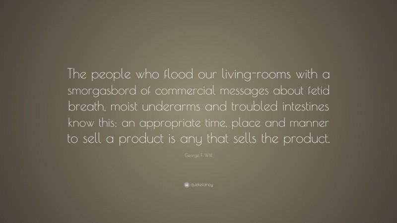 George F. Will Quote: “The people who flood our living-rooms with a smorgasbord of commercial messages about fetid breath, moist underarms and troubled intestines know this: an appropriate time, place and manner to sell a product is any that sells the product.”