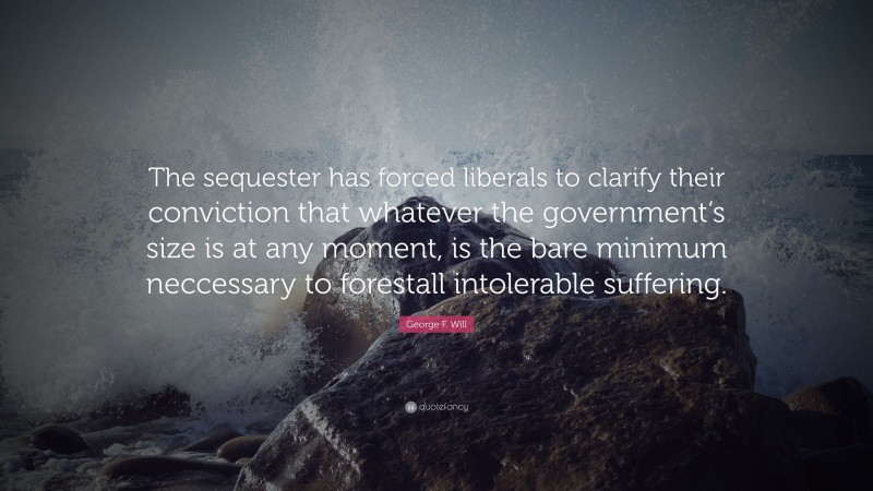George F. Will Quote: “The sequester has forced liberals to clarify their conviction that whatever the government’s size is at any moment, is the bare minimum neccessary to forestall intolerable suffering.”